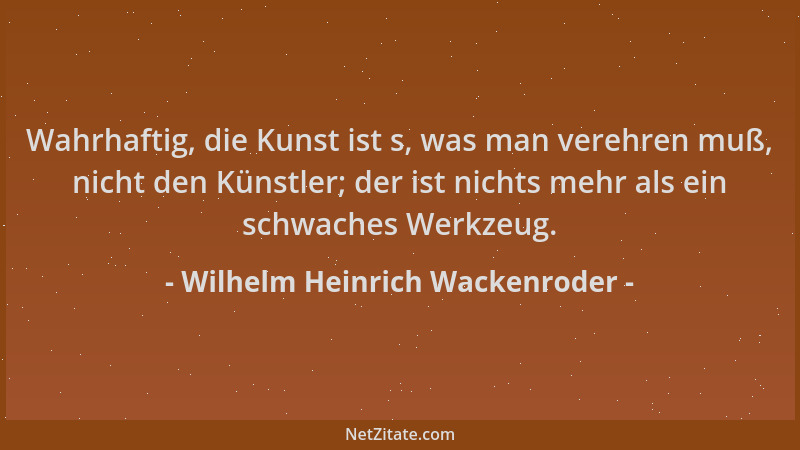 Wilhelm Heinrich Wackenroder - Wahrhaftig, die Kunst ist s, was man verehren muß, nicht den Künstler; der ist nichts mehr a...