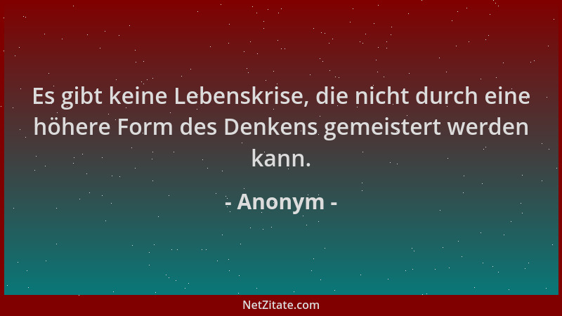 Anonym - Es gibt keine Lebenskrise, die nicht durch eine höhere Form des Denkens gemeistert werden kann....