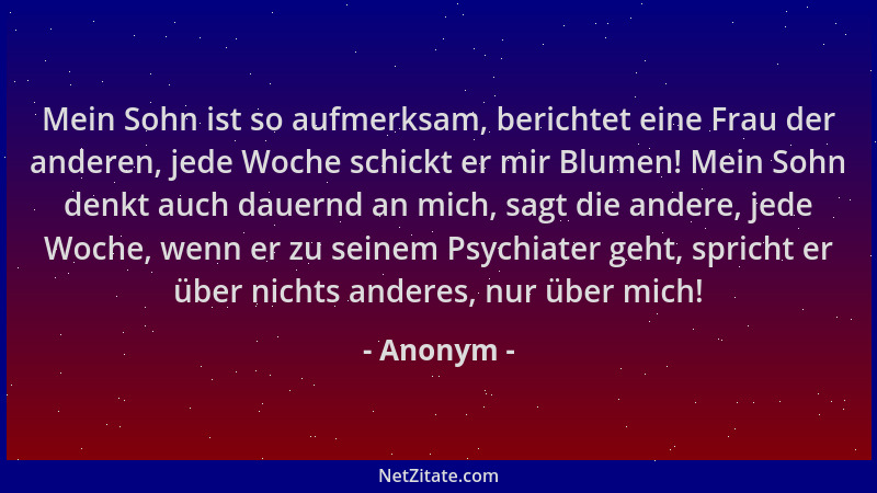 Anonym - Mein Sohn ist so aufmerksam, berichtet eine Frau der anderen, jede Woche schickt er mir Blumen! Mein Sohn denkt au...