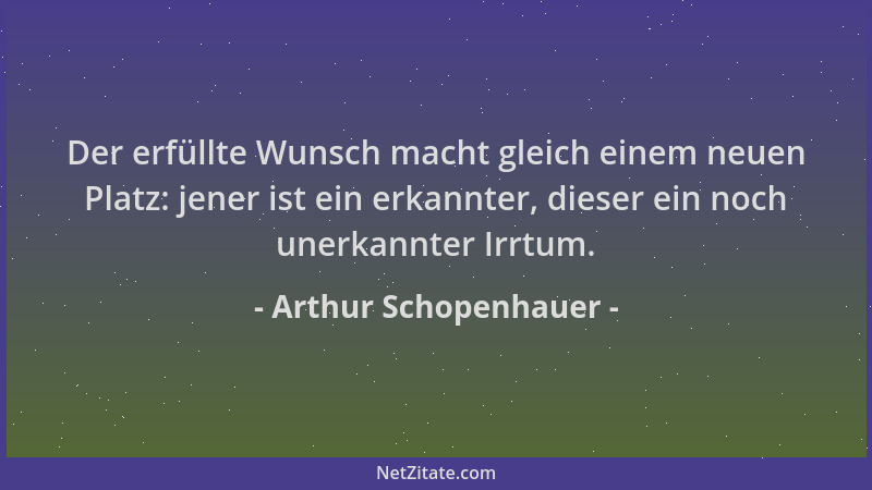 Arthur Schopenhauer - Der erfüllte Wunsch macht gleich einem neuen Platz: jener ist ein erkannter, dieser ein noch unerkann...