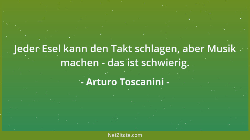 Arturo Toscanini - Jeder Esel kann den Takt schlagen, aber Musik machen - das ist schwierig....