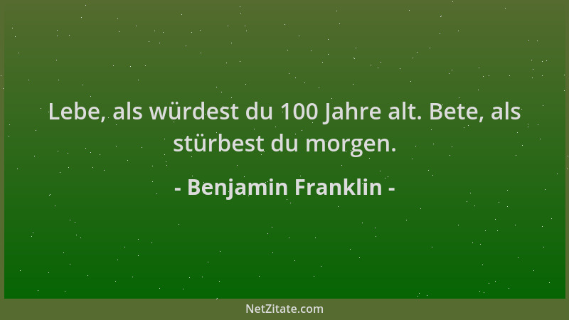 Benjamin Franklin - Lebe, als würdest du 100 Jahre alt. Bete, als stürbest du morgen....