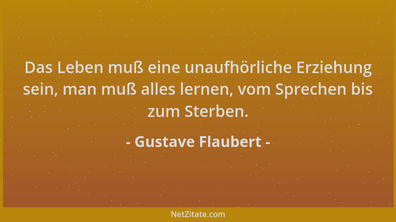Gustave Flaubert - Das Leben muß eine unaufhörliche Erziehung sein, man muß alles lernen, vom Sprechen bis zum Sterben....