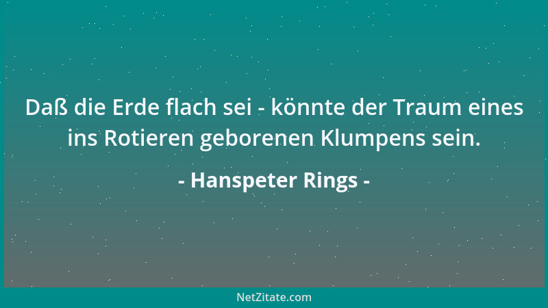 Hanspeter Rings - Daß die Erde flach sei - könnte der Traum eines ins Rotieren geborenen Klumpens sein....