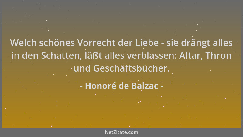 Honoré de Balzac - Welch schönes Vorrecht der Liebe - sie drängt alles in den Schatten, läßt alles verblassen: Altar, Thron...