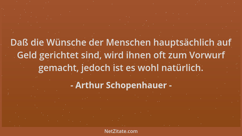 Arthur Schopenhauer - Daß die Wünsche der Menschen hauptsächlich auf Geld gerichtet sind, wird ihnen oft zum Vorwurf gemach...