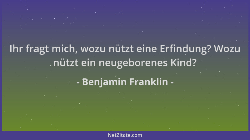 Benjamin Franklin - Ihr fragt mich, wozu nützt eine Erfindung? Wozu nützt ein neugeborenes Kind?...