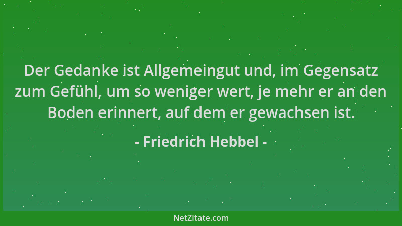 Friedrich Hebbel - Der Gedanke ist Allgemeingut und, im Gegensatz zum Gefühl, um so weniger wert, je mehr er an den Boden e...