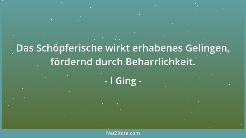 I Ging - Das Schöpferische wirkt erhabenes Gelingen, fördernd durch Beharrlichkeit....