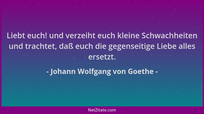 Johann Wolfgang von Goethe - Liebt euch! und verzeiht euch kleine Schwachheiten und trachtet, daß euch die gegenseitige Lie...