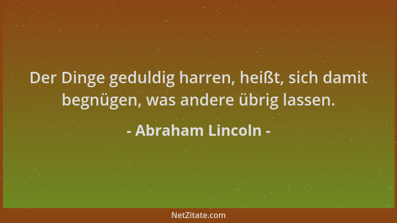Abraham Lincoln - Der Dinge geduldig harren, heißt, sich damit begnügen, was andere übrig lassen....