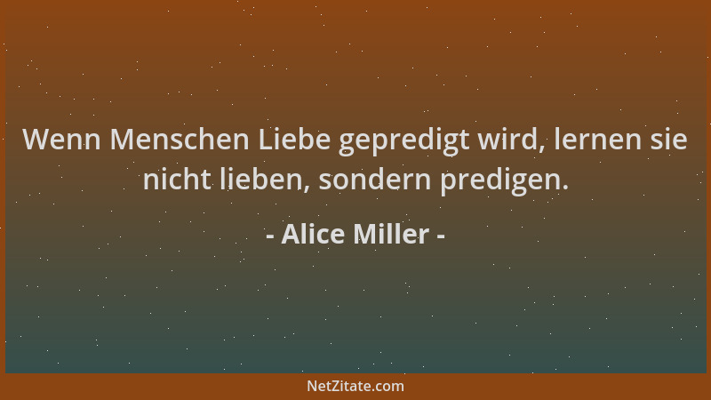 Alice Miller - Wenn Menschen Liebe gepredigt wird, lernen sie nicht lieben, sondern predigen....