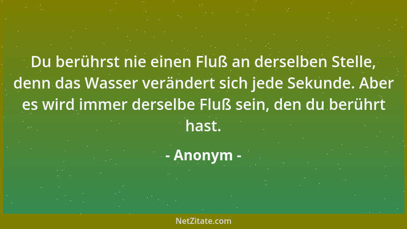 Anonym - Du berührst nie einen Fluß an derselben Stelle, denn das Wasser verändert sich jede Sekunde. Aber es wird immer de...