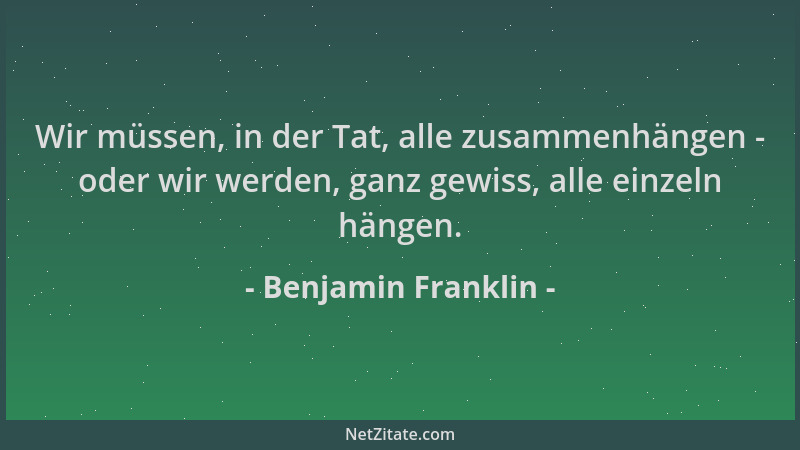 Benjamin Franklin - Wir müssen, in der Tat, alle zusammenhängen - oder wir werden, ganz gewiss, alle einzeln hängen....