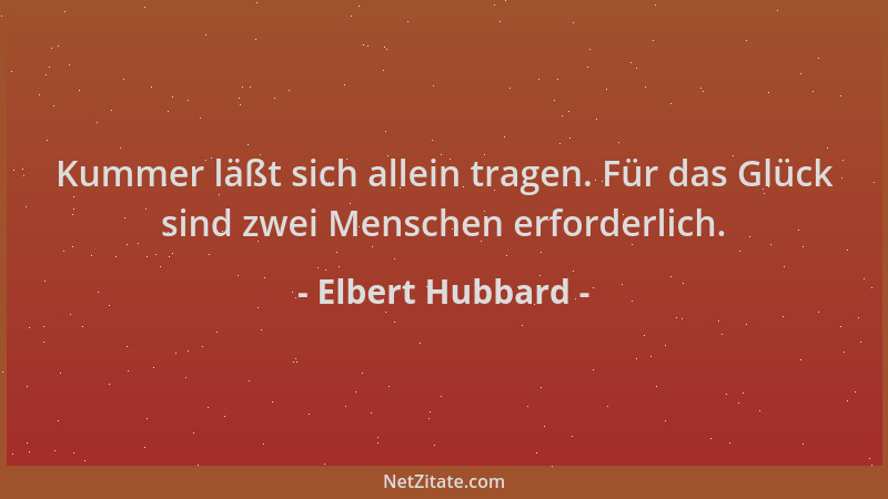 Elbert Hubbard - Kummer läßt sich allein tragen. Für das Glück sind zwei Menschen erforderlich....