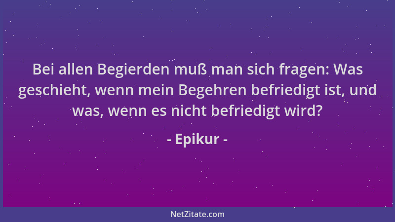 Epikur - Bei allen Begierden muß man sich fragen: Was geschieht, wenn mein Begehren befriedigt ist, und was, wenn es nicht...