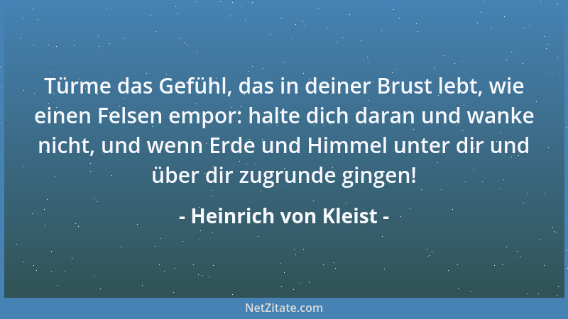 Heinrich von Kleist - Türme das Gefühl, das in deiner Brust lebt, wie einen Felsen empor: halte dich daran und wanke nicht,...