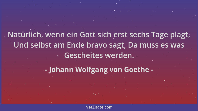 Johann Wolfgang von Goethe - Natürlich, wenn ein Gott sich erst sechs Tage plagt, Und selbst am Ende bravo sagt, Da muss es...