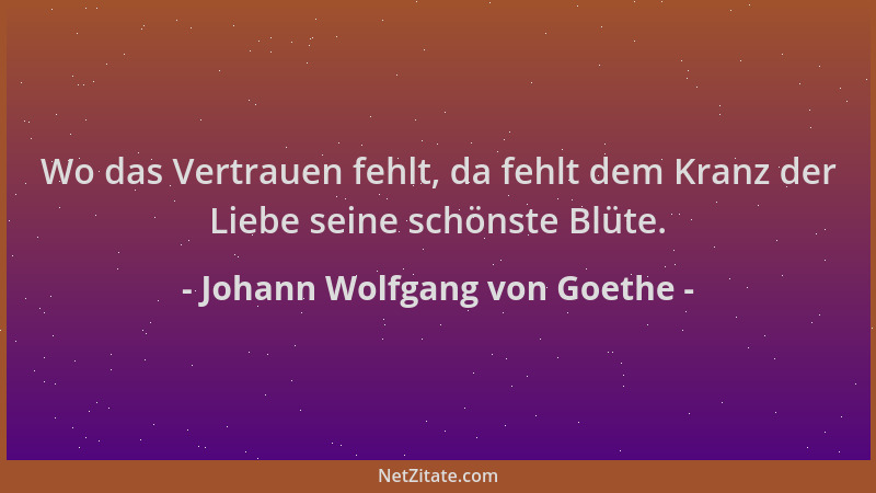 Johann Wolfgang von Goethe - Wo das Vertrauen fehlt, da fehlt dem Kranz der Liebe seine schönste Blüte....