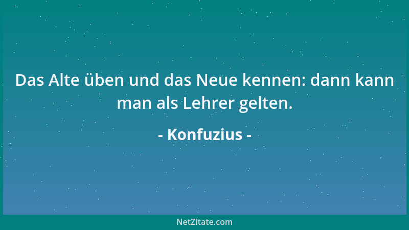 Konfuzius - Das Alte üben und das Neue kennen: dann kann man als Lehrer gelten....