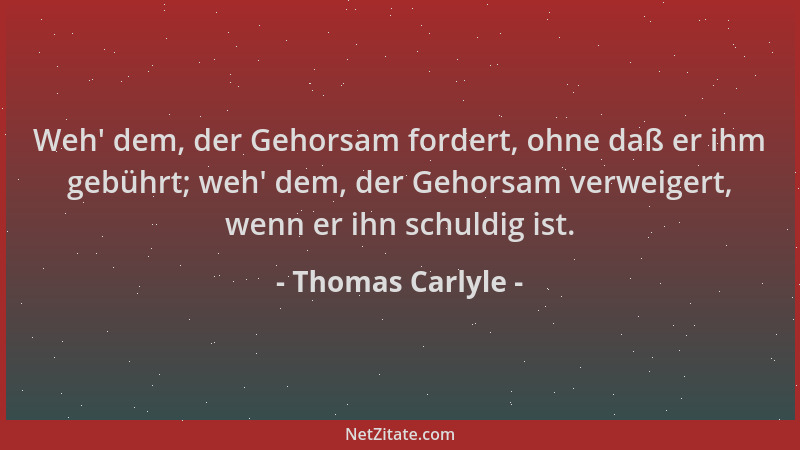 Thomas Carlyle - Weh ' dem, der Gehorsam fordert, ohne daß er ihm gebührt; weh ' dem, der Gehorsam verweigert, wenn er ihn sc...