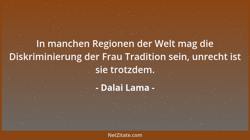 Dalai Lama - In manchen Regionen der Welt mag die Diskriminierung der Frau Tradition sein, unrecht ist sie trotzdem....