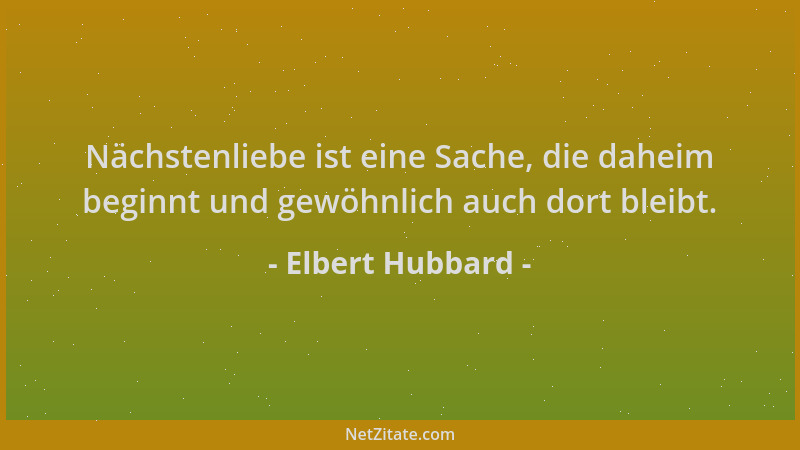 Elbert Hubbard - Nächstenliebe ist eine Sache, die daheim beginnt und gewöhnlich auch dort bleibt....