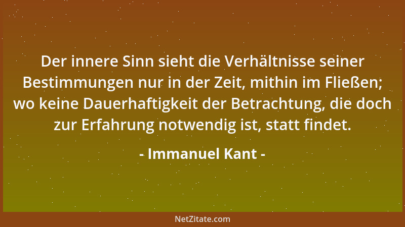 Immanuel Kant - Der innere Sinn sieht die Verhältnisse seiner Bestimmungen nur in der Zeit, mithin im Fließen; wo keine Dau...