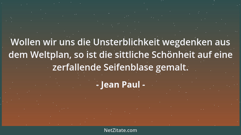 Jean Paul - Wollen wir uns die Unsterblichkeit wegdenken aus dem Weltplan, so ist die sittliche Schönheit auf eine zerfalle...