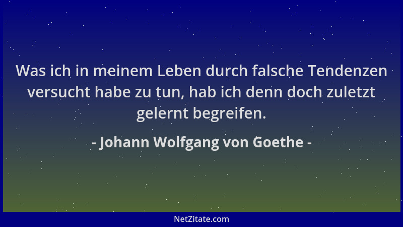 Johann Wolfgang von Goethe - Was ich in meinem Leben durch falsche Tendenzen versucht habe zu tun, hab ich denn doch zuletz...