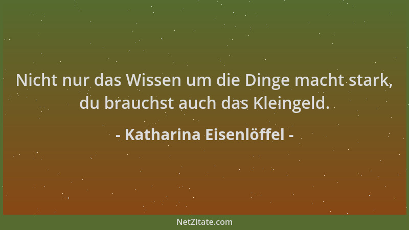 Katharina Eisenlöffel - Nicht nur das Wissen um die Dinge macht stark, du brauchst auch das Kleingeld....