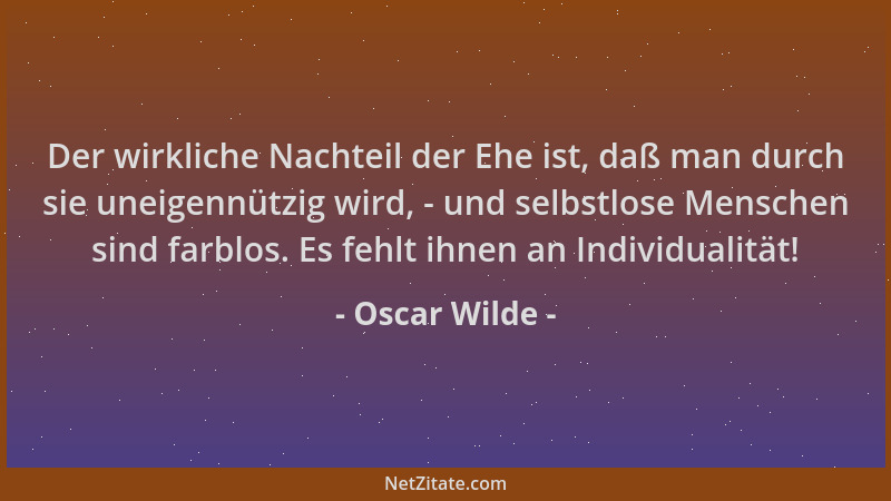 Oscar Wilde - Der wirkliche Nachteil der Ehe ist, daß man durch sie uneigennützig wird, - und selbstlose Menschen sind farb...