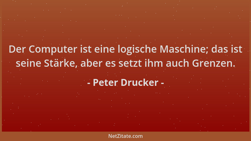 Peter Drucker - Der Computer ist eine logische Maschine; das ist seine Stärke, aber es setzt ihm auch Grenzen....