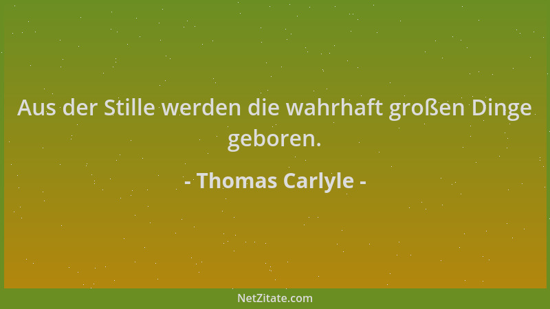 Thomas Carlyle - Aus der Stille werden die wahrhaft großen Dinge geboren....