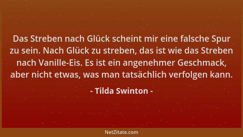 Tilda Swinton - Das Streben nach Glück scheint mir eine falsche Spur zu sein. Nach Glück zu streben, das ist wie das Strebe...