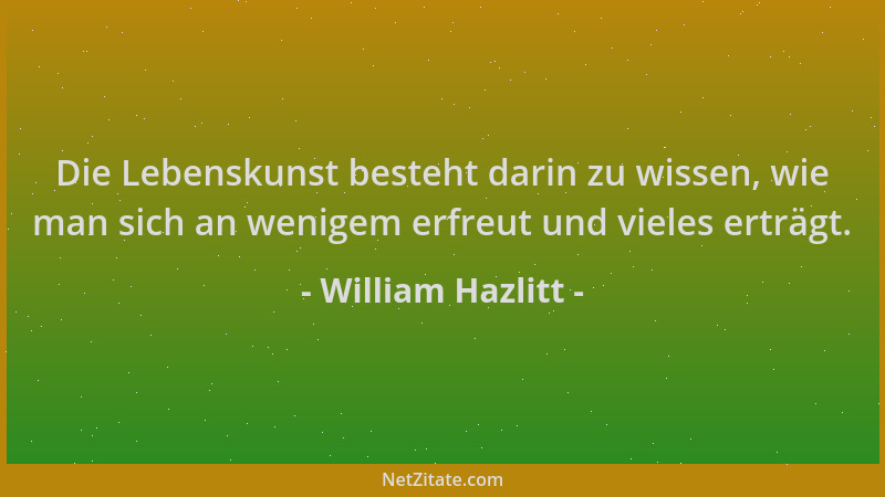 William Hazlitt - Die Lebenskunst besteht darin zu wissen, wie man sich an wenigem erfreut und vieles erträgt....