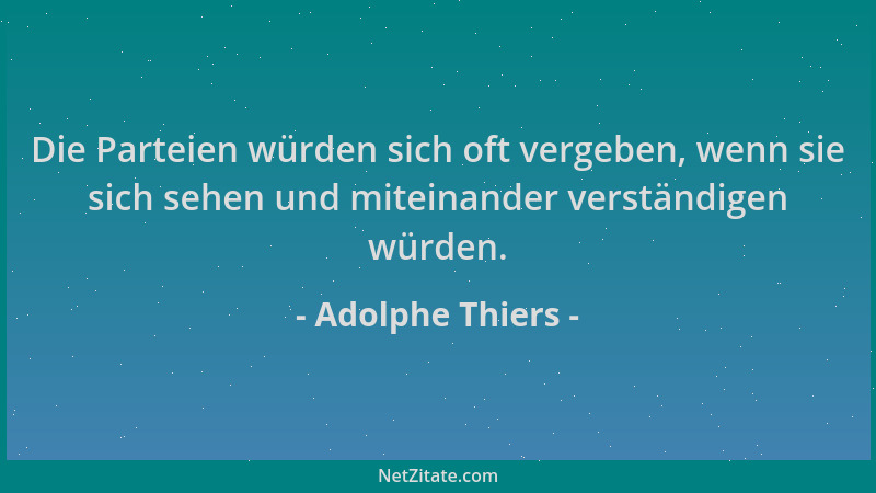 Adolphe Thiers - Die Parteien würden sich oft vergeben, wenn sie sich sehen und miteinander verständigen würden....