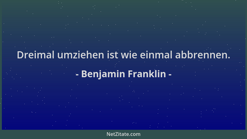Benjamin Franklin - Dreimal umziehen ist wie einmal abbrennen....