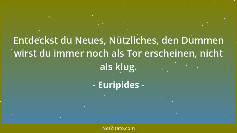 Euripides - Entdeckst du Neues, Nützliches, den Dummen wirst du immer noch als Tor erscheinen, nicht als klug....