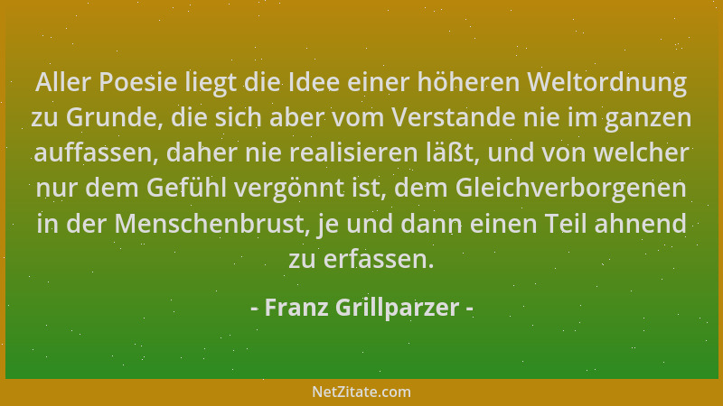 Franz Grillparzer - Aller Poesie liegt die Idee einer höheren Weltordnung zu Grunde, die sich aber vom Verstande nie im gan...