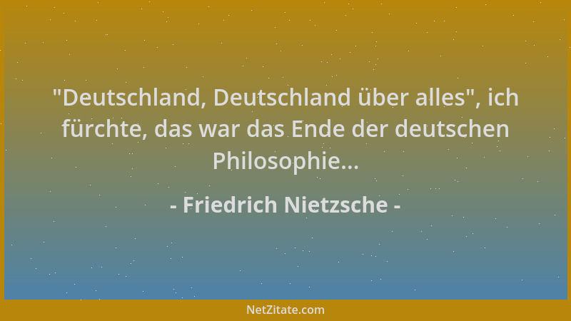 Friedrich Nietzsche -  "Deutschland, Deutschland über alles ", ich fürchte, das war das Ende der deutschen Philosophie......