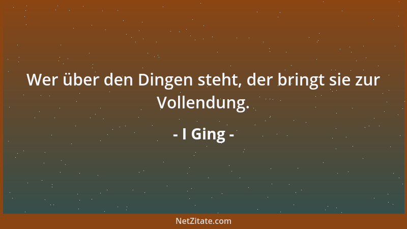 I Ging - Wer über den Dingen steht, der bringt sie zur Vollendung....