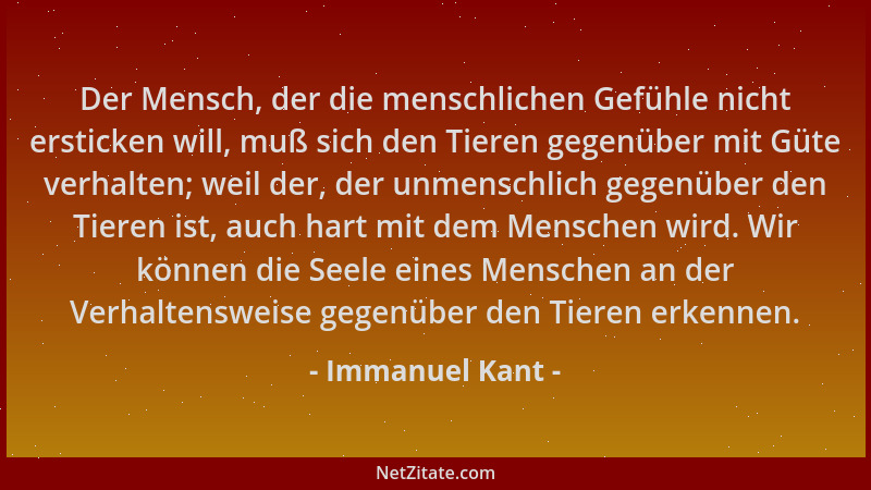 Immanuel Kant - Der Mensch, der die menschlichen Gefühle nicht ersticken will, muß sich den Tieren gegenüber mit Güte verha...
