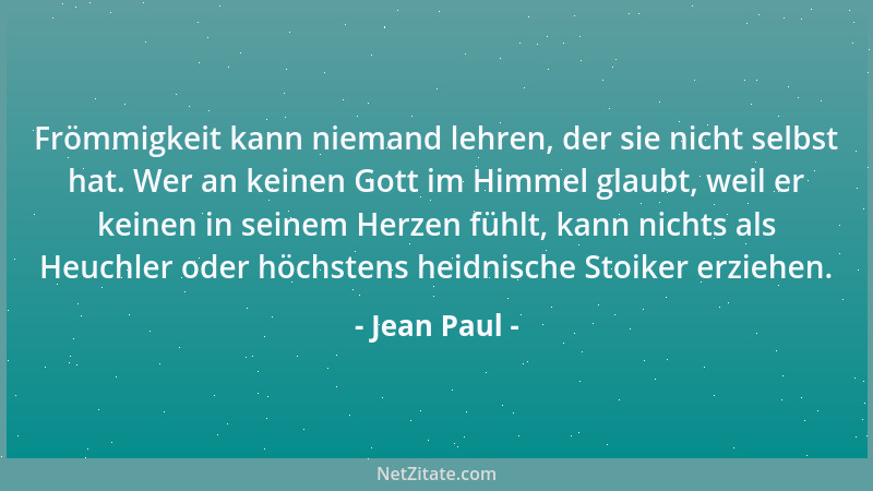 Jean Paul - Frömmigkeit kann niemand lehren, der sie nicht selbst hat. Wer an keinen Gott im Himmel glaubt, weil er keinen...