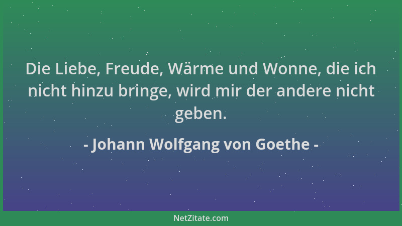 Johann Wolfgang von Goethe - Die Liebe, Freude, Wärme und Wonne, die ich nicht hinzu bringe, wird mir der andere nicht gebe...