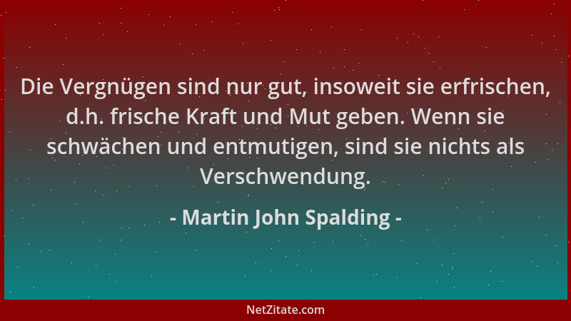 Martin John Spalding - Die Vergnügen sind nur gut, insoweit sie erfrischen, d.h. frische Kraft und Mut geben. Wenn sie schw...