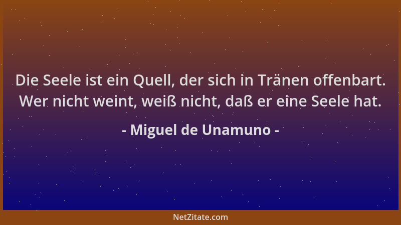 Miguel de Unamuno - Die Seele ist ein Quell, der sich in Tränen offenbart. Wer nicht weint, weiß nicht, daß er eine Seele h...
