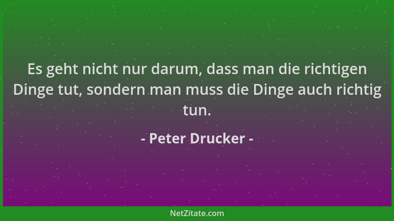 Peter Drucker - Es geht nicht nur darum, dass man die richtigen Dinge tut, sondern man muss die Dinge auch richtig tun....