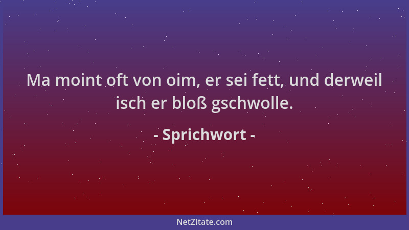 Sprichwort - Ma moint oft von oim, er sei fett, und derweil isch er bloß gschwolle....