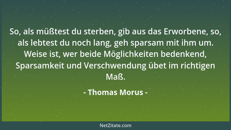 Thomas Morus - So, als müßtest du sterben, gib aus das Erworbene, so, als lebtest du noch lang, geh sparsam mit ihm um. Wei...